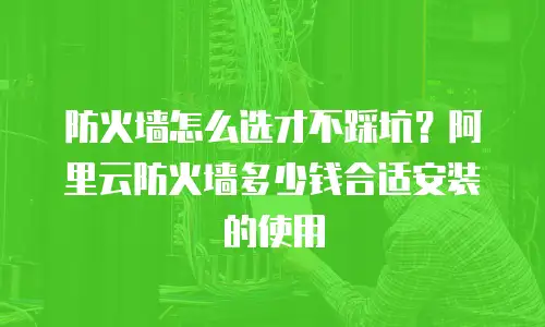 防火墙怎么选才不踩坑？阿里云防火墙多少钱合适安装的使用