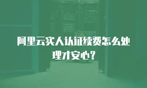 阿里云实人认证续费怎么处理才安心？