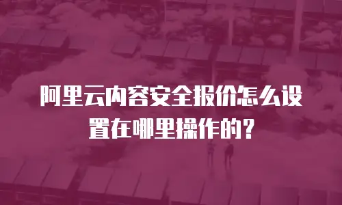 阿里云内容安全报价怎么设置在哪里操作的？