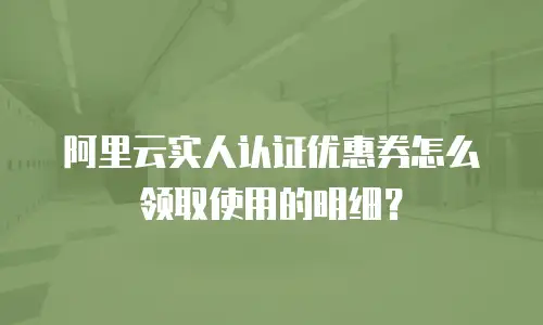 阿里云实人认证优惠券怎么领取使用的明细？