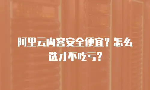 阿里云内容安全便宜？怎么选才不吃亏？