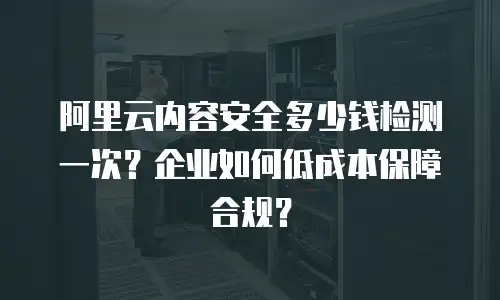阿里云内容安全多少钱检测一次？企业如何低成本保障合规？