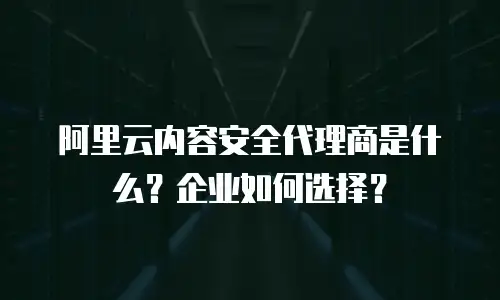 阿里云内容安全代理商是什么？企业如何选择？