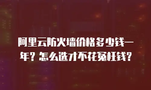 阿里云防火墙价格多少钱一年？怎么选才不花冤枉钱？