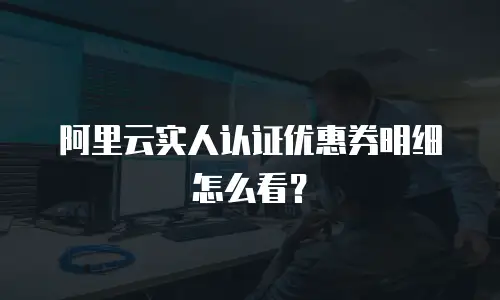 阿里云实人认证优惠券明细怎么看？