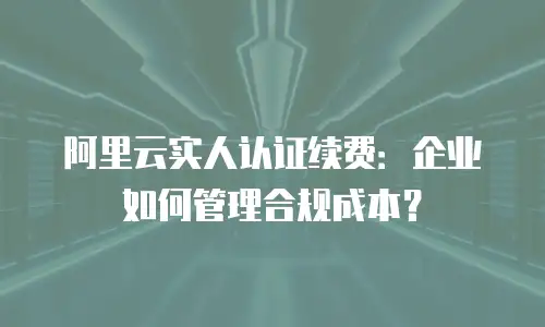 阿里云实人认证续费：企业如何管理合规成本？