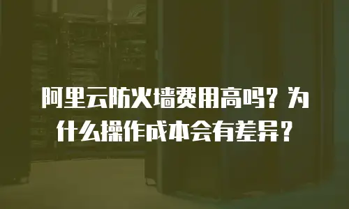 阿里云防火墙费用高吗？为什么操作成本会有差异？