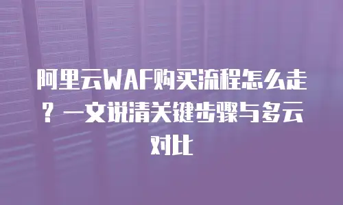 阿里云WAF购买流程怎么走？一文说清关键步骤与多云对比