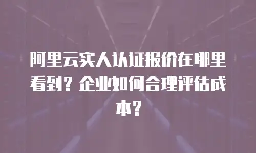 阿里云实人认证报价在哪里看到？企业如何合理评估成本？