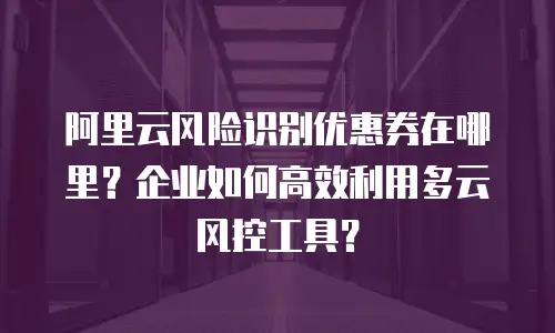 阿里云风险识别优惠券在哪里？企业如何高效利用多云风控工具？