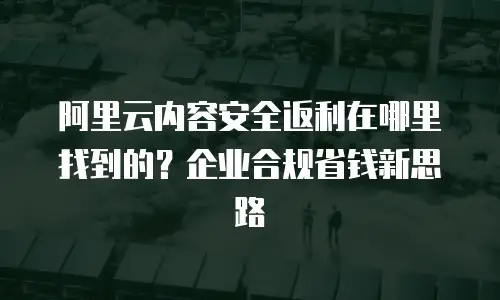 阿里云内容安全返利在哪里找到的？企业合规省钱新思路