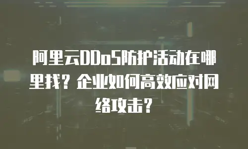 阿里云DDoS防护活动在哪里找？企业如何高效应对网络攻击？