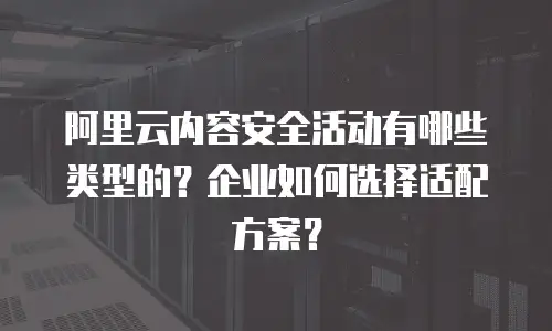 阿里云内容安全活动有哪些类型的？企业如何选择适配方案？