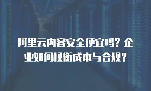 阿里云内容安全便宜吗？企业如何权衡成本与合规？