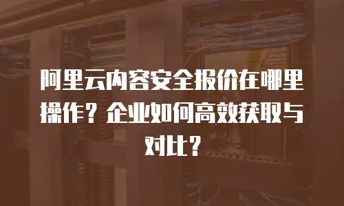 阿里云内容安全报价在哪里操作？企业如何高效获取与对比？