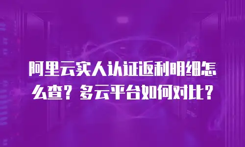 阿里云实人认证返利明细怎么查？多云平台如何对比？