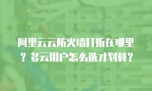 阿里云云防火墙打折在哪里？多云用户怎么选才划算？