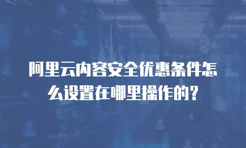阿里云内容安全优惠条件怎么设置在哪里操作的？