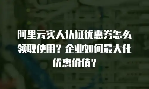 阿里云实人认证优惠券怎么领取使用？企业如何最大化优惠价值？