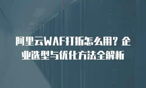 阿里云WAF打折怎么用？企业选型与优化方法全解析