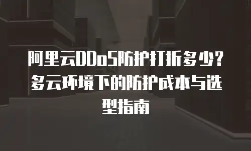 阿里云DDoS防护打折多少？多云环境下的防护成本与选型指南