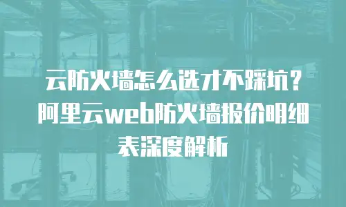 云防火墙怎么选才不踩坑？阿里云web防火墙报价明细表深度解析