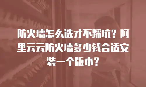 防火墙怎么选才不踩坑？阿里云云防火墙多少钱合适安装一个版本？