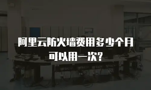 阿里云防火墙费用多少个月可以用一次？