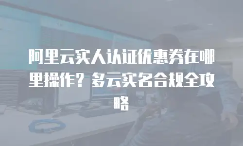 阿里云实人认证优惠券在哪里操作？多云实名合规全攻略