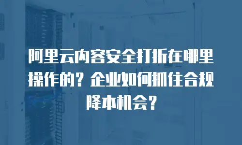 阿里云内容安全打折在哪里操作的？企业如何抓住合规降本机会？