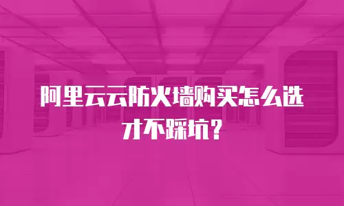 阿里云云防火墙购买怎么选才不踩坑？