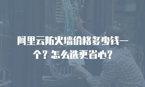 阿里云防火墙价格多少钱一个？怎么选更省心？