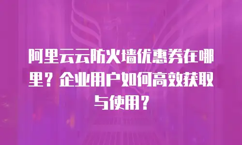 阿里云云防火墙优惠券在哪里？企业用户如何高效获取与使用？