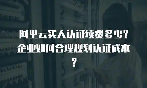 阿里云实人认证续费多少？企业如何合理规划认证成本？