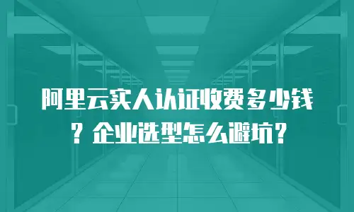 阿里云实人认证收费多少钱？企业选型怎么避坑？