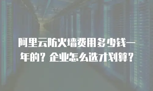 阿里云防火墙费用多少钱一年的？企业怎么选才划算？