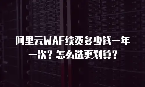 阿里云WAF续费多少钱一年一次？怎么选更划算？