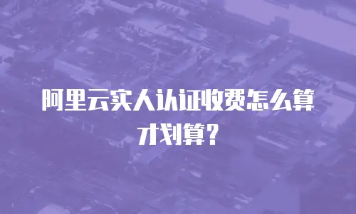 阿里云实人认证收费怎么算才划算？