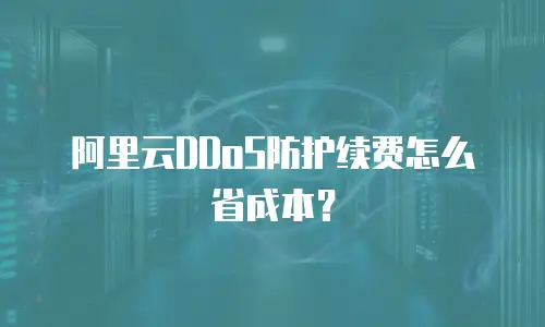 阿里云DDoS防护续费怎么省成本？