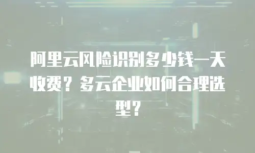 阿里云风险识别多少钱一天收费？多云企业如何合理选型？