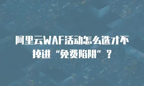 阿里云WAF活动怎么选才不掉进“免费陷阱”？