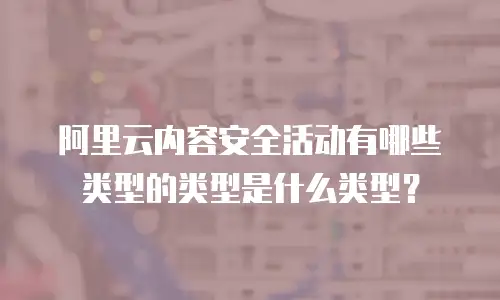 阿里云内容安全活动有哪些类型的类型是什么类型？