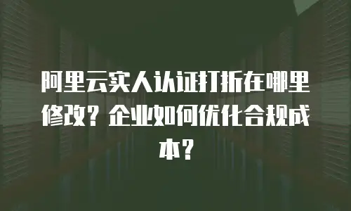 阿里云实人认证打折在哪里修改？企业如何优化合规成本？
