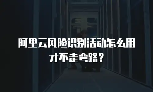 阿里云风险识别活动怎么用才不走弯路？