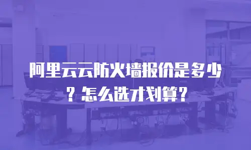 阿里云云防火墙报价是多少？怎么选才划算？