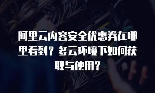 阿里云内容安全优惠券在哪里看到？多云环境下如何获取与使用？