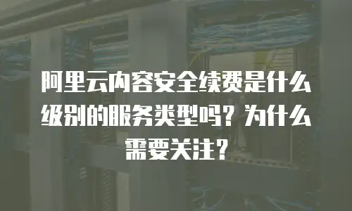 阿里云内容安全续费是什么级别的服务类型吗？为什么需要关注？