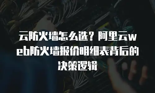 云防火墙怎么选？阿里云web防火墙报价明细表背后的决策逻辑