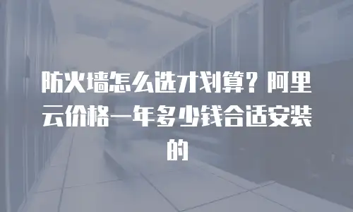 防火墙怎么选才划算？阿里云价格一年多少钱合适安装的