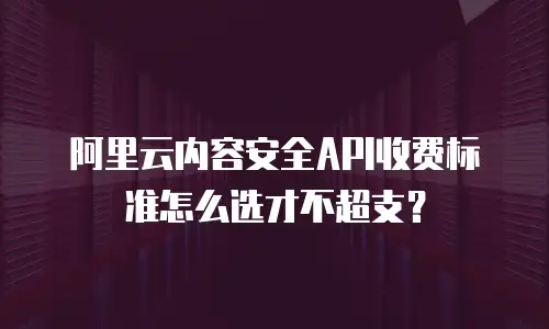 阿里云内容安全API收费标准怎么选才不超支？